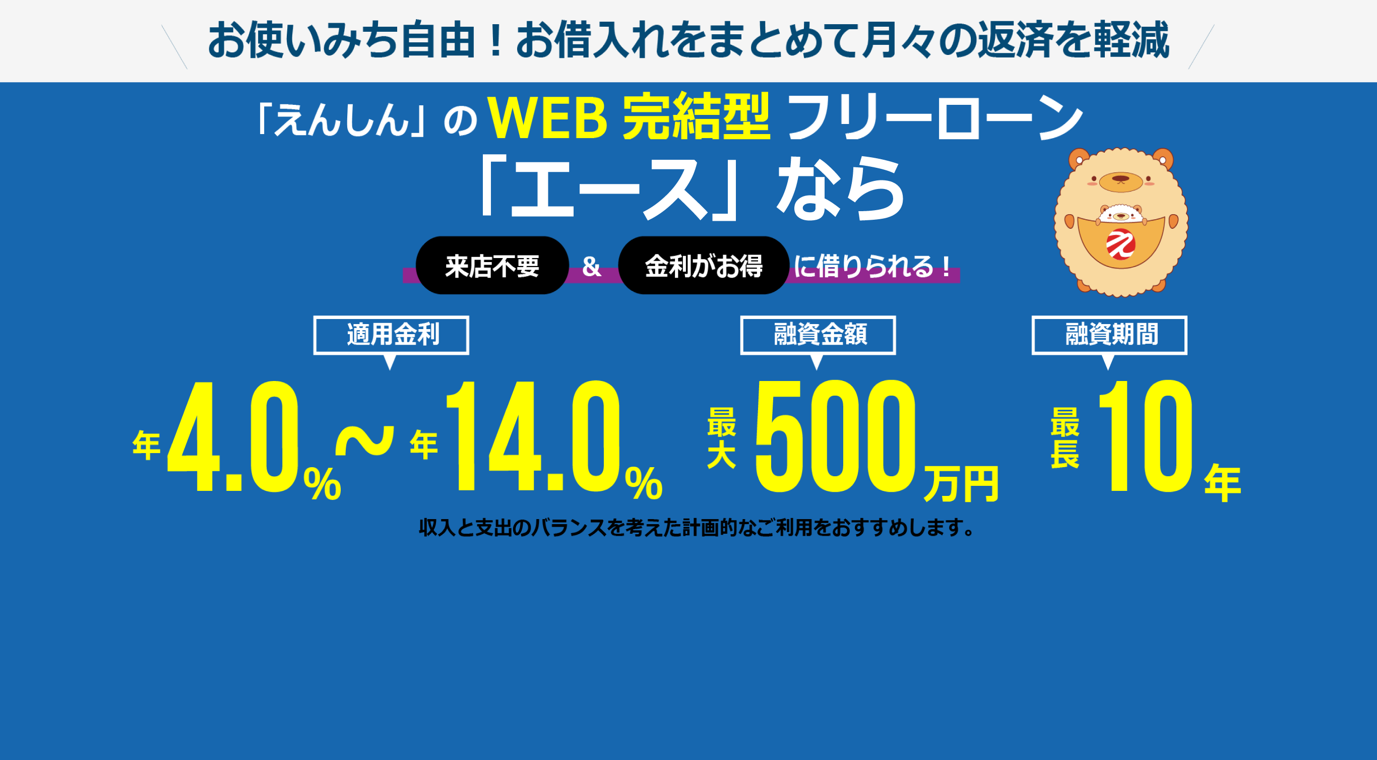 お使いみち自由！(事業性資金除く）お借入れをまとめて月々の返済を軽減！ご融資金額最大500万円 ご融資期間最長10年 ご融資利率 年4%から年14%